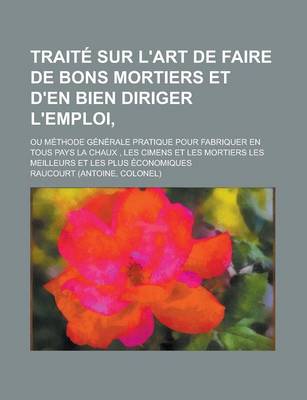 Book cover for Traite Sur L'Art de Faire de Bons Mortiers Et D'En Bien Diriger L'Emploi; Ou Methode Generale Pratique Pour Fabriquer En Tous Pays La Chaux, Les Cimen