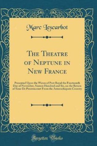 Cover of The Theatre of Neptune in New France: Presented Upon the Waves of Port Royal the Fourteenth Day of November, Sixteen Hundred and Six, on the Return of Sieur De Poutrincourt From the Armouchiquois Country (Classic Reprint)