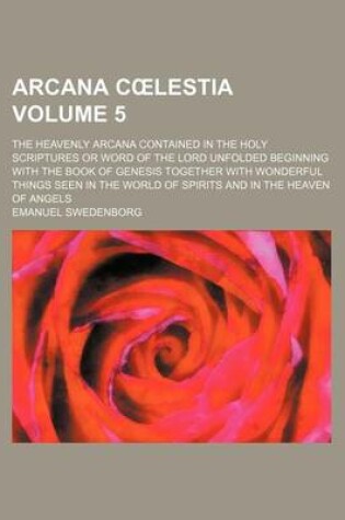 Cover of Arcana C Lestia Volume 5; The Heavenly Arcana Contained in the Holy Scriptures or Word of the Lord Unfolded Beginning with the Book of Genesis Together with Wonderful Things Seen in the World of Spirits and in the Heaven of Angels