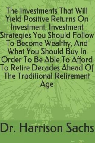 Cover of The Investments That Will Yield Positive Returns On Investment, Investment Strategies You Should Follow To Become Wealthy, And What You Should Buy In Order To Be Able To Afford To Retire Decades Ahead Of The Traditional Retirement Age