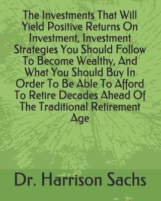 Book cover for The Investments That Will Yield Positive Returns On Investment, Investment Strategies You Should Follow To Become Wealthy, And What You Should Buy In Order To Be Able To Afford To Retire Decades Ahead Of The Traditional Retirement Age