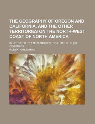 Book cover for The Geography of Oregon and California, and the Other Territories on the North-West Coast of North America; Illustrated by a New and Beautiful Map of Those Countries