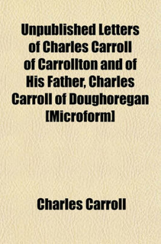 Cover of Unpublished Letters of Charles Carroll of Carrollton and of His Father, Charles Carroll of Doughoregan [Microform]