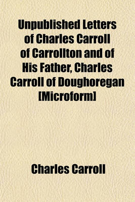 Book cover for Unpublished Letters of Charles Carroll of Carrollton and of His Father, Charles Carroll of Doughoregan [Microform]