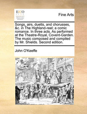 Book cover for Songs, Airs, Duetts, and Chorusses, &C. in the Highland-Reel; A Comic Romance. in Three Acts. as Performed at the Theatre-Royal, Covent-Garden. the Music Composed and Compiled by Mr. Shields. Second Edition.