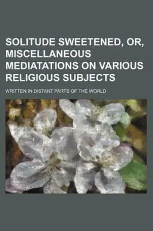 Cover of Solitude Sweetened, Or, Miscellaneous Mediatations on Various Religious Subjects; Written in Distant Parts of the World