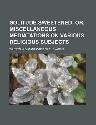 Book cover for Solitude Sweetened, Or, Miscellaneous Mediatations on Various Religious Subjects; Written in Distant Parts of the World