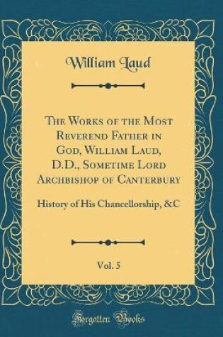 Cover of The Works of the Most Reverend Father in God, William Laud, D.D., Sometime Lord Archbishop of Canterbury, Vol. 5: History of His Chancellorship, &C (Classic Reprint)