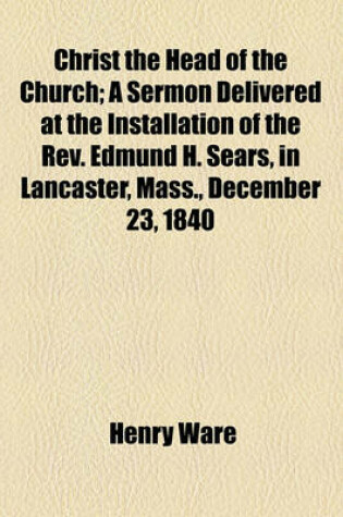 Cover of Christ the Head of the Church; A Sermon Delivered at the Installation of the REV. Edmund H. Sears, in Lancaster, Mass., December 23, 1840