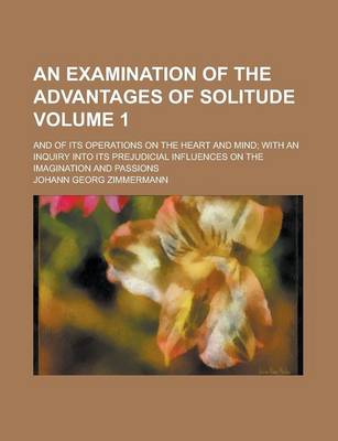 Book cover for An Examination of the Advantages of Solitude; And of Its Operations on the Heart and Mind; With an Inquiry Into Its Prejudicial Influences on the Imagination and Passions Volume 1