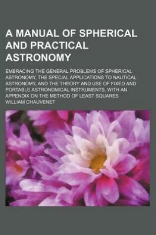 Cover of A Manual of Spherical and Practical Astronomy; Embracing the General Problems of Spherical Astronomy, the Special Applications to Nautical Astronomy, and the Theory and Use of Fixed and Portable Astronomical Instruments, with an Appendix on the Method of