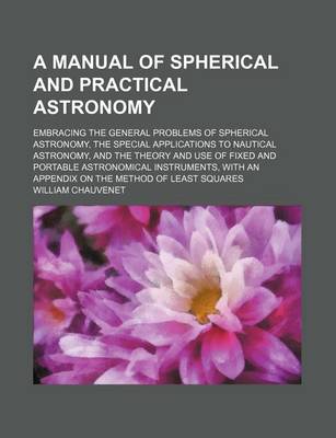 Book cover for A Manual of Spherical and Practical Astronomy; Embracing the General Problems of Spherical Astronomy, the Special Applications to Nautical Astronomy, and the Theory and Use of Fixed and Portable Astronomical Instruments, with an Appendix on the Method of