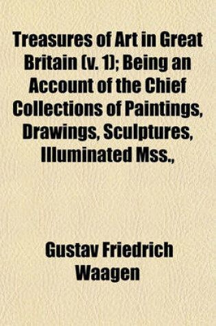 Cover of Treasures of Art in Great Britain (Volume 1); Being an Account of the Chief Collections of Paintings, Drawings, Sculptures, Illuminated Mss., &C. &C