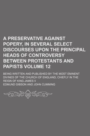 Cover of A Preservative Against Popery, in Several Select Discourses Upon the Principal Heads of Controversy Between Protestants and Papists Volume 12; Being Written and Published by the Most Eminent Divines of the Church of England, Chiefly in the Reign of King J