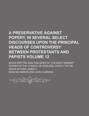 Book cover for A Preservative Against Popery, in Several Select Discourses Upon the Principal Heads of Controversy Between Protestants and Papists Volume 12; Being Written and Published by the Most Eminent Divines of the Church of England, Chiefly in the Reign of King J