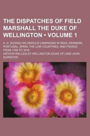 Cover of The Dispatches of Field Marshall the Duke of Wellington (Volume 1 ); K. G. During His Various Campaigns in India, Denmark, Portugal, Spain, the Low Co