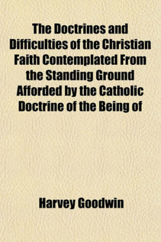 Cover of The Doctrines and Difficulties of the Christian Faith Contemplated from the Standing Ground Afforded by the Catholic Doctrine of the Being of