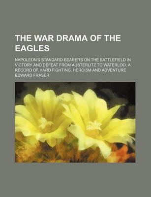 Book cover for The War Drama of the Eagles; Napoleon's Standard-Bearers on the Battlefield in Victory and Defeat from Austerlitz to Waterloo, a Record of Hard Fighting, Heroism and Adventure