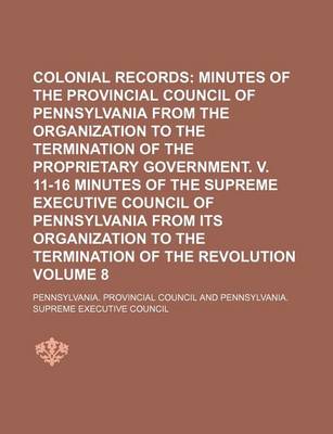 Book cover for Colonial Records; Minutes of the Provincial Council of Pennsylvania from the Organization to the Termination of the Proprietary Government. V. 11-16 Minutes of the Supreme Executive Council of Pennsylvania from Its Organization Volume 8