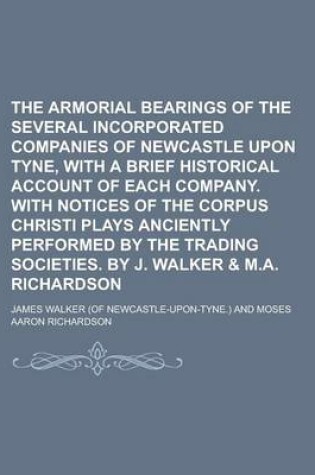 Cover of The Armorial Bearings of the Several Incorporated Companies of Newcastle Upon Tyne, with a Brief Historical Account of Each Company. with Notices of T