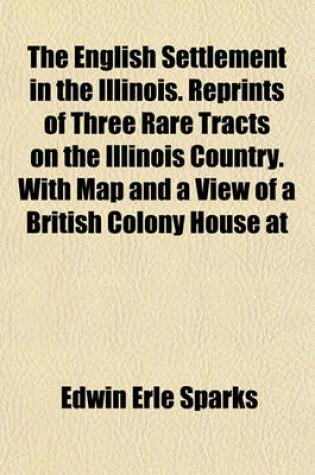 Cover of The English Settlement in the Illinois. Reprints of Three Rare Tracts on the Illinois Country. with Map and a View of a British Colony House at