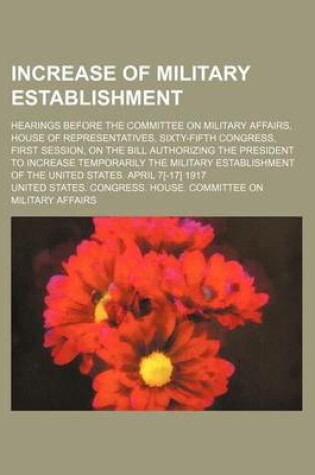 Cover of Increase of Military Establishment; Hearings Before the Committee on Military Affairs, House of Representatives, Sixty-Fifth Congress, First Session, on the Bill Authorizing the President to Increase Temporarily the Military Establishment of the United Sta