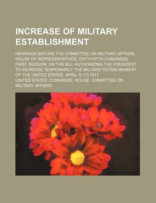 Book cover for Increase of Military Establishment; Hearings Before the Committee on Military Affairs, House of Representatives, Sixty-Fifth Congress, First Session, on the Bill Authorizing the President to Increase Temporarily the Military Establishment of the United Sta