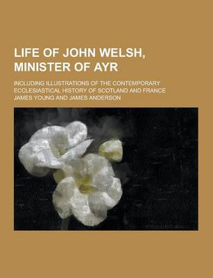 Book cover for Life of John Welsh, Minister of Ayr; Including Illustrations of the Contemporary Ecclesiastical History of Scotland and France
