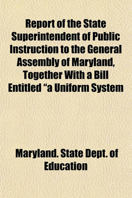 Book cover for Report of the State Superintendent of Public Instruction to the General Assembly of Maryland, Together with a Bill Entitled "A Uniform System