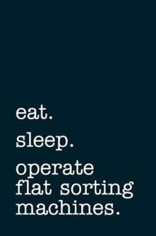 Cover of Eat. Sleep. Operate Flat Sorting Machines. - Lined Notebook