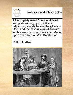 Book cover for A life of piety resolv'd upon. A brief and plain essay, upon, a life of religion in, a walk before the glorious God. And the resolutions wherewith such a walk is to be come into. Made, upon the death of Mrs. Sarah Ting