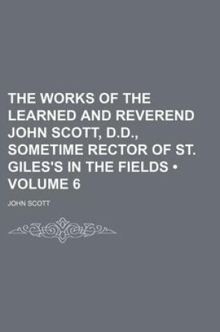Cover of The Works of the Learned and Reverend John Scott, D.D., Sometime Rector of St. Giles's in the Fields (Volume 6)