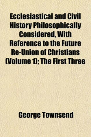 Cover of Ecclesiastical and Civil History Philosophically Considered, with Reference to the Future Re-Union of Christians (Volume 1); The First Three