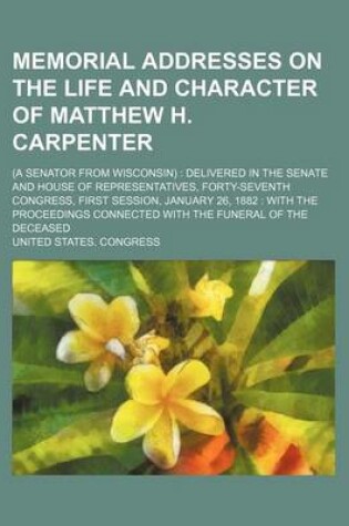 Cover of Memorial Addresses on the Life and Character of Matthew H. Carpenter; (A Senator from Wisconsin) Delivered in the Senate and House of Representatives, Forty-Seventh Congress, First Session, January 26, 1882 with the Proceedings Connected with the Funeral