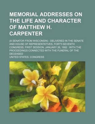 Book cover for Memorial Addresses on the Life and Character of Matthew H. Carpenter; (A Senator from Wisconsin) Delivered in the Senate and House of Representatives, Forty-Seventh Congress, First Session, January 26, 1882 with the Proceedings Connected with the Funeral