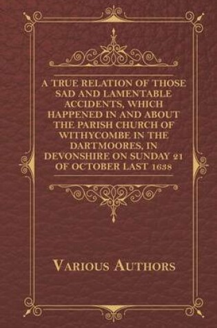 Cover of A True Relation Of Those Sad And Lamentable Accidents, Which Happened In And About The Parish Church Of Withycombe In The Dartmoores, In Devonshire, On Sunday The 21. Of October Last, 1638