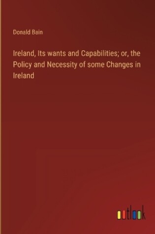 Cover of Ireland, Its wants and Capabilities; or, the Policy and Necessity of some Changes in Ireland