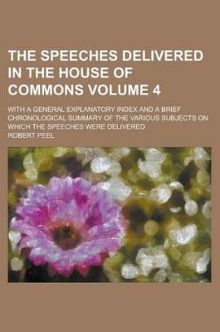 Cover of The Speeches Delivered in the House of Commons; With a General Explanatory Index and a Brief Chronological Summary of the Various Subjects on Which the Speeches Were Delivered Volume 4