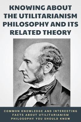 Book cover for Knowing About The Utilitarianism Philosophy And Its Related Theory