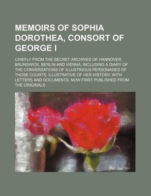 Book cover for Memoirs of Sophia Dorothea, Consort of George I; Chiefly from the Secret Archives of Hannover, Brunswick, Berlin and Vienna Including a Diary of the Conversations of Illustrious Personages of Those Courts, Illustrative of Her History, with Letters and Doc