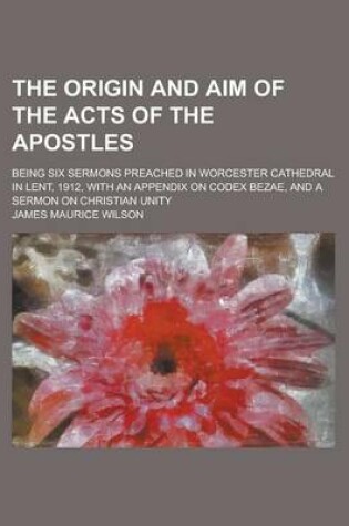 Cover of The Origin and Aim of the Acts of the Apostles; Being Six Sermons Preached in Worcester Cathedral in Lent, 1912, with an Appendix on Codex Bezae, and a Sermon on Christian Unity