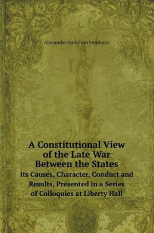 Cover of A Constitutional View of the Late War Between the States Its Causes, Character, Conduct and Results, Presented in a Series of Colloquies at Liberty Hall