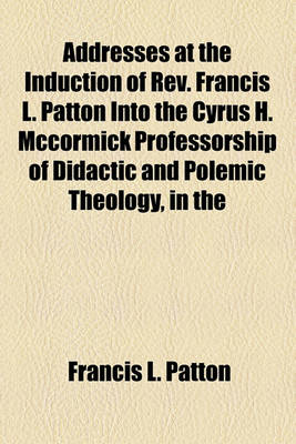 Book cover for Addresses at the Induction of REV. Francis L. Patton Into the Cyrus H. McCormick Professorship of Didactic and Polemic Theology, in the