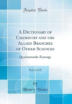 Book cover for A Dictionary of Chemistry and the Allied Branches of Other Sciences, Vol. 5 of 5: Quadrantoxide-Zymurgy (Classic Reprint)