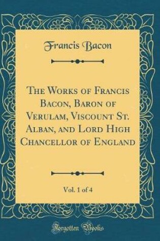 Cover of The Works of Francis Bacon, Baron of Verulam, Viscount St. Alban, and Lord High Chancellor of England, Vol. 1 of 4 (Classic Reprint)