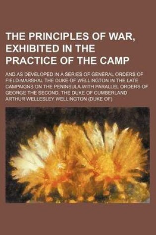 Cover of The Principles of War, Exhibited in the Practice of the Camp; And as Developed in a Series of General Orders of Field-Marshal the Duke of Wellington in the Late Campaigns on the Peninsula with Parallel Orders of George the Second, the Duke of Cumberland