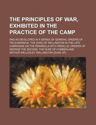 Book cover for The Principles of War, Exhibited in the Practice of the Camp; And as Developed in a Series of General Orders of Field-Marshal the Duke of Wellington in the Late Campaigns on the Peninsula with Parallel Orders of George the Second, the Duke of Cumberland