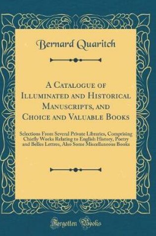 Cover of A Catalogue of Illuminated and Historical Manuscripts, and Choice and Valuable Books: Selections From Several Private Libraries, Comprising Chiefly Works Relating to English History, Poetry and Belles Lettres, Also Some Miscellaneous Books