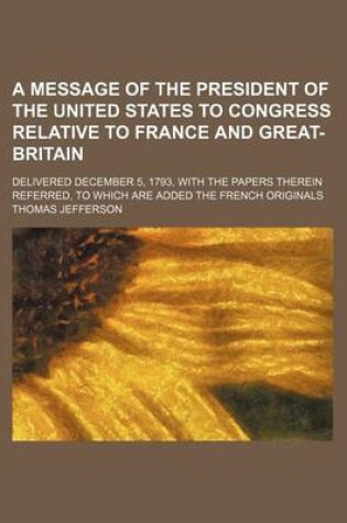 Cover of A Message of the President of the United States to Congress Relative to France and Great-Britain; Delivered December 5, 1793, with the Papers Therein Referred, to Which Are Added the French Originals