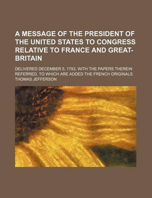 Book cover for A Message of the President of the United States to Congress Relative to France and Great-Britain; Delivered December 5, 1793, with the Papers Therein Referred, to Which Are Added the French Originals